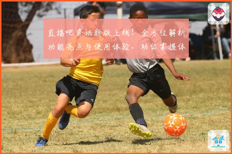 直播吧资讯新版上线！全方位解析功能亮点与使用体验，助你掌握体育赛事动态