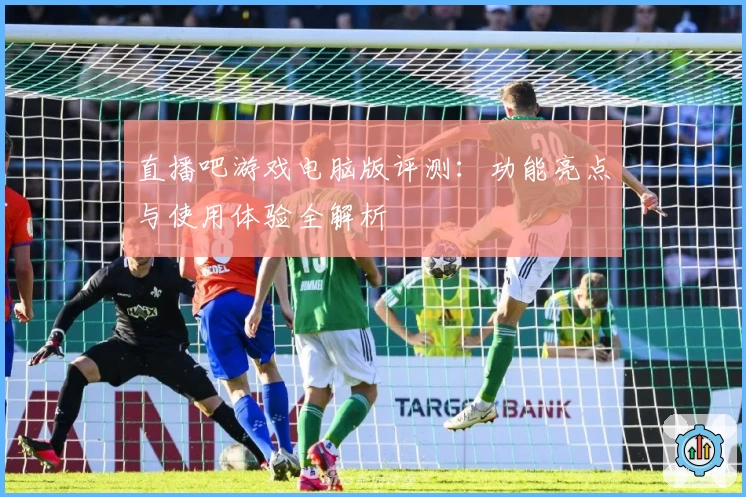 直播吧游戏电脑版评测：功能亮点与使用体验全解析