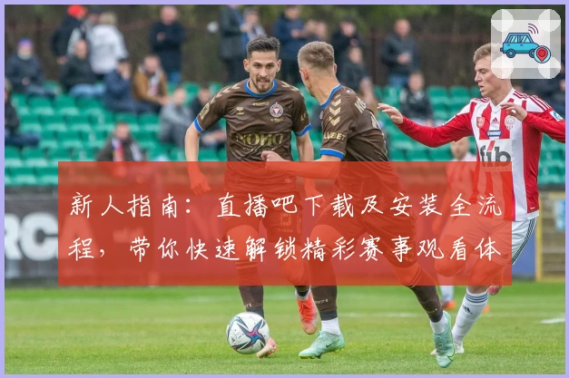 新人指南：直播吧下载及安装全流程，带你快速解锁精彩赛事观看体验