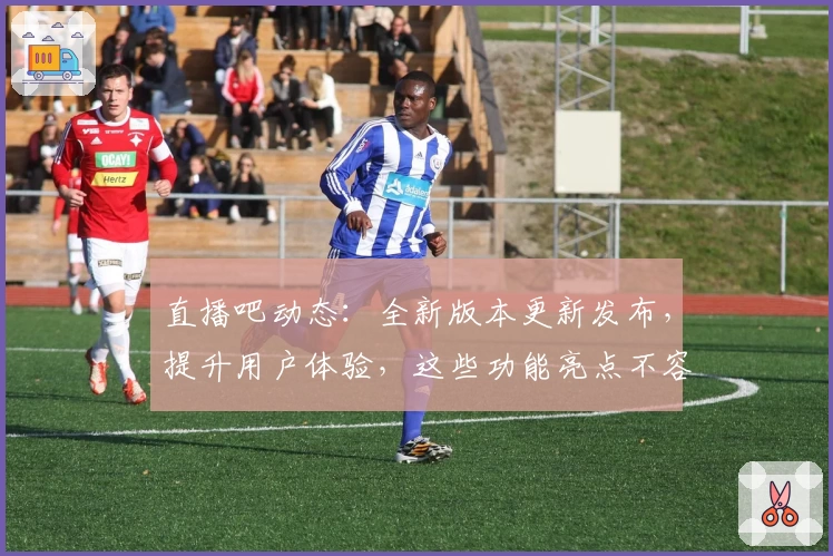 直播吧动态：全新版本更新发布，提升用户体验，这些功能亮点不容错过