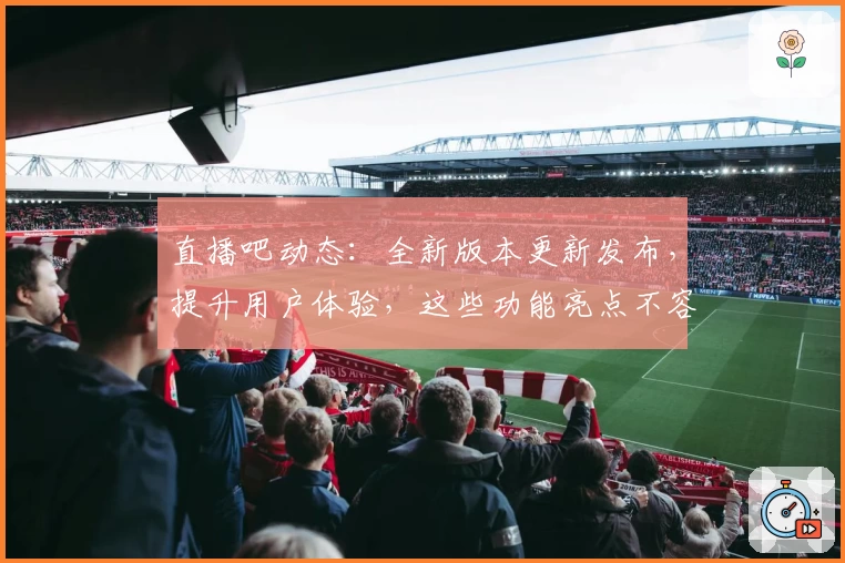 直播吧动态：全新版本更新发布，提升用户体验，这些功能亮点不容错过