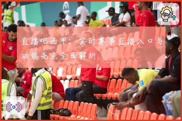 直播吧西甲：实时赛事直播入口与功能亮点全面解析