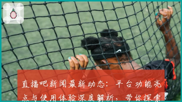 直播吧新闻最新动态：平台功能亮点与使用体验深度解析，带你探索新版升级魅力