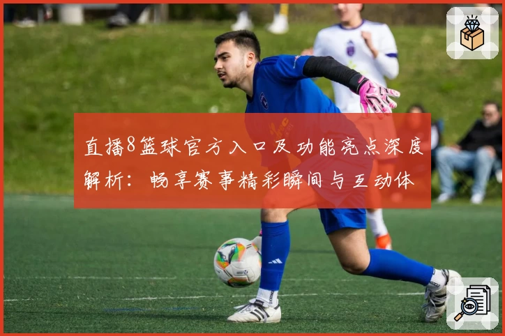 直播8篮球官方入口及功能亮点深度解析：畅享赛事精彩瞬间与互动体验
