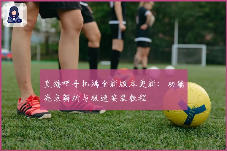 直播吧手机端全新版本更新:功能亮点解析与极速安装教程