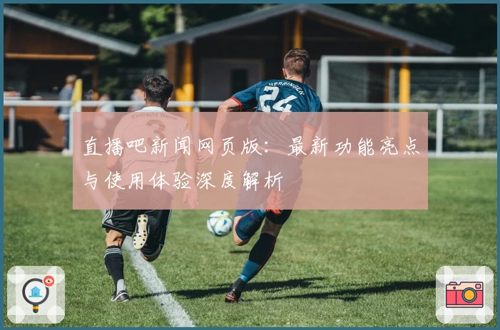 直播吧新闻网页版：最新功能亮点与使用体验深度解析
